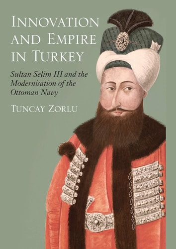 Innovation and Empire in Turkey Sultan Selim III and the Modernisation of the Ottoman Navy