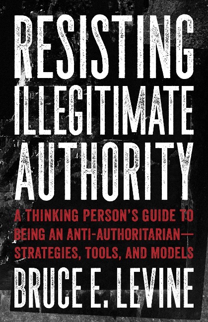 Resisting Illegitimate Authority: A Thinking Persons Guide to Being an Anti-Authoritarian--Strategies, Tools, and Models
