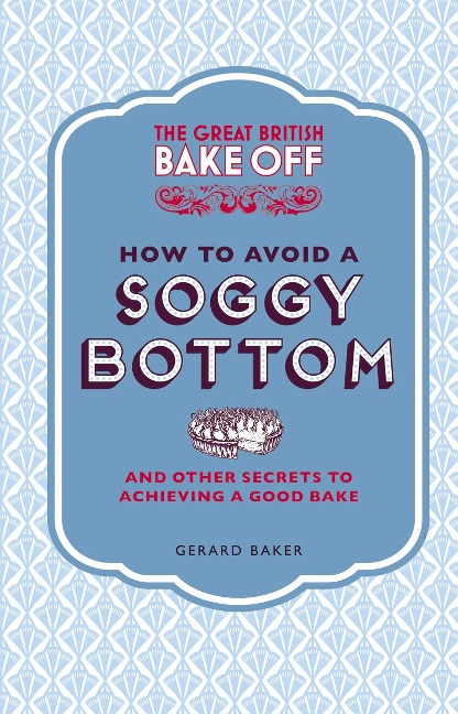 The Great British Bake Off: How to Avoid a Soggy Bottom and Other Secrets to Achieving a Good Bake