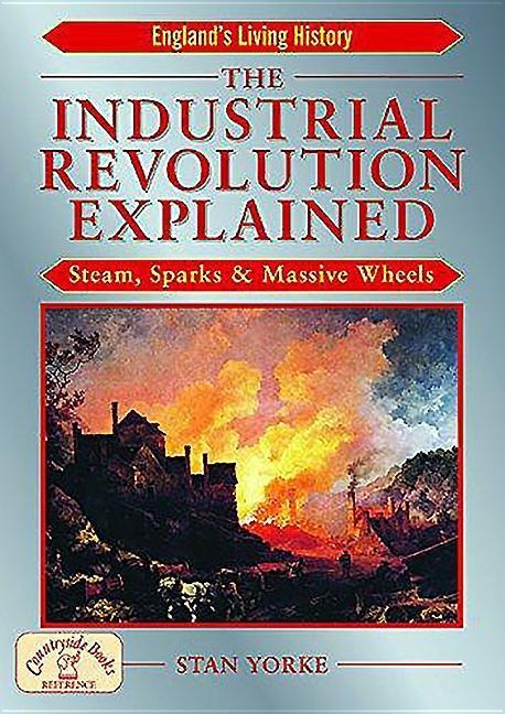 The Industrial Revolution Explained: Steam, Sparks and Massive Wheels - An Illustrated Guide to the Technology that Changed Britain Forever