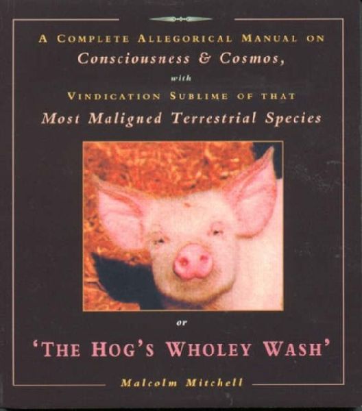 The Hogs Wholey Wash: A Complete Allegorical Manual on Consciousness and Cosmos, with Vindication Sublime of That Most Maligned Terrestrial Species