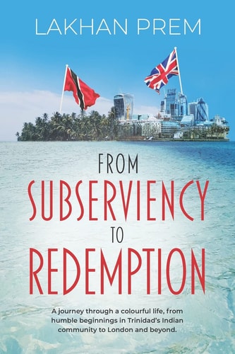 From Subserviency to Redemption A Journey Through a Colourful Life, from Humble Beginnings in Trinidad's Indian Community to London and Beyond