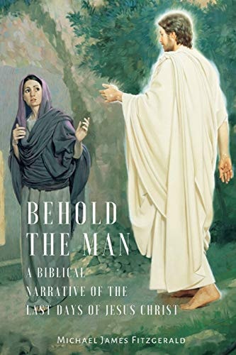 Behold the Man A Biblical Narrative of the Last Days of Jesus Christ