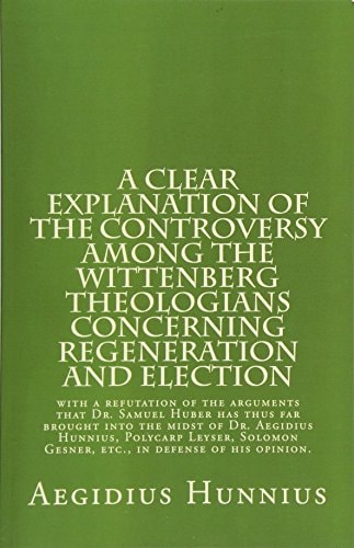A Clear Explanation of the Controversy Among the Wittenberg Theologians Concerning Regeneration and Election with a Refutation of the Arguments that Dr. Samuel Huber Has Thus Far Brought Into the Midst of Dr. Aegidius Hunnius, Polycarp Leyser, Solomon Ges