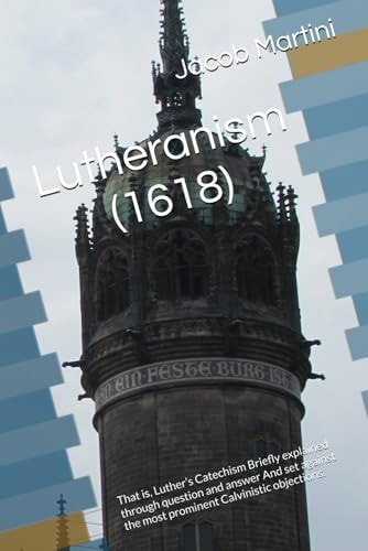 Lutheranism (1618) That Is, Luther's Catechism Briefly Explained Through Question and Answer And Set Against the Most Prominent Calvinistic Objections.