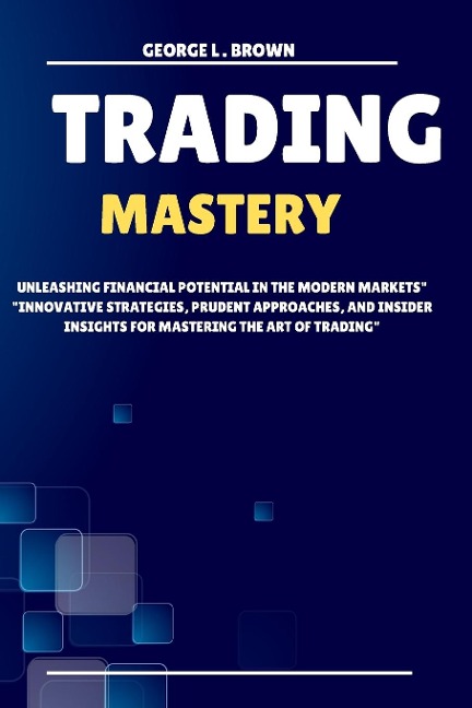 Trading Mastery: Unleashing Financial Potential in the Modern Markets Innovative Strategies, Prudent Approaches, and Insider insights for Mastering the Art of Trading