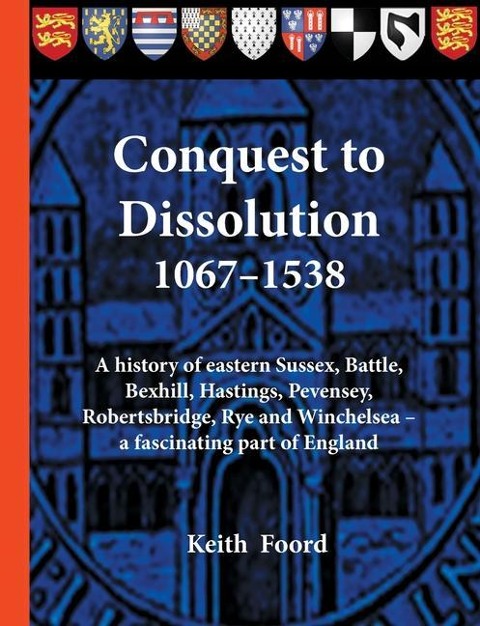 Conquest to Dissolution 1067-1538: A history of eastern Sussex, Battle, Bexhill, Hastings, Pevensey, Robertsbridge, Rye and Winchelsea - a fascinating part of England
