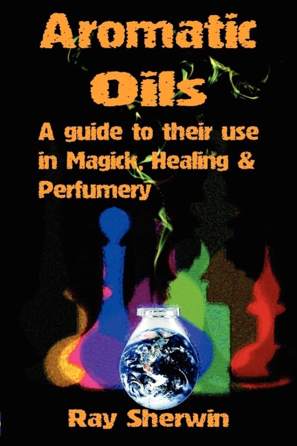 Aromatic Oils: A Guide to Their Use in Magick, Healing and Perfumery