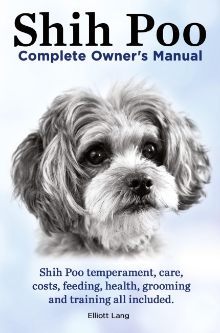 Shih Poo. Shihpoo Complete Owners Manual. Shih Poo Temperament, Care, Costs, Feeding, Health, Grooming and Training All Included.