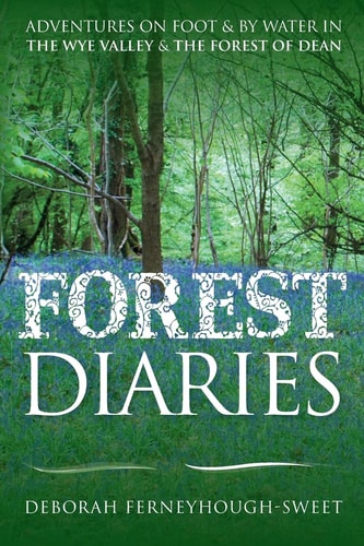 Forest Diaries Adventures on Foot and by Water in the Wye Valley and the Forest of Dean