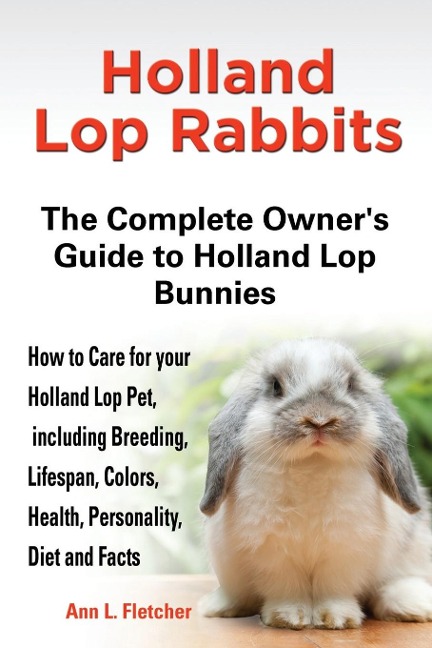 Holland Lop Rabbits The Complete Owners Guide to Holland Lop Bunnies How to Care for your Holland Lop Pet, including Breeding, Lifespan, Colors, Health, Personality, Diet and Facts