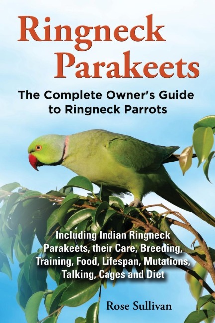 Ringneck Parakeets, The Complete Owners Guide to Ringneck Parrots, Including Indian Ringneck Parakeets, their Care, Breeding, Training, Food, Lifespan, Mutations, Talking, Cages and Diet