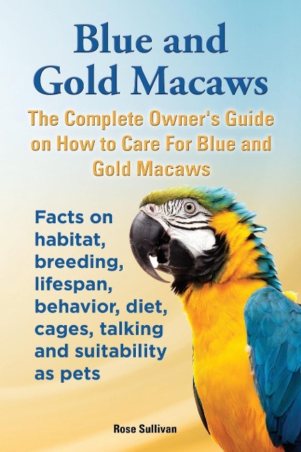 Blue and Gold Macaws, The Complete Owners Guide on How to Care For Blue and Yellow Macaws, Facts on habitat, breeding, lifespan, behavior, diet, cages, talking and suitability as pets