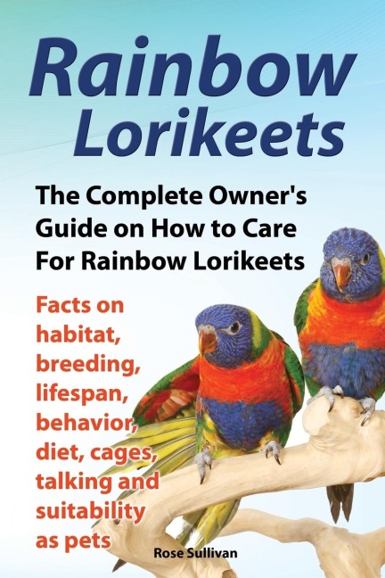 Rainbow Lorikeets, The Complete Owners Guide on How to Care For Rainbow Lorikeets, Facts on habitat, breeding, lifespan, behavior, diet, cages, talking and suitability as pets