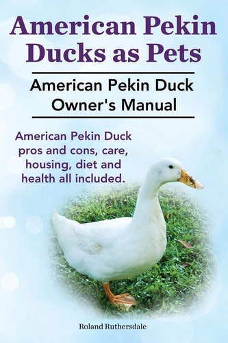 Pekin Ducks As Pets. American Pekin Duck Owner's Manual. American Pekin Duck Pros and Cons, Care, Housing, Diet and Health All Included