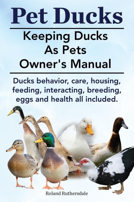 Pet Ducks. Keeping Ducks as Pets Owners Manual. Ducks Behavior, Care, Housing, Feeding, Interacting, Breeding, Eggs and Health All Included.