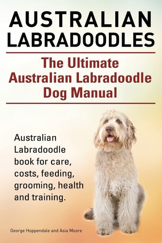 Australian Labradoodles. The Ultimate Australian Labradoodle Dog Manual. Australian Labradoodle Book for Care, Costs, Feeding, Grooming, Health and Training.