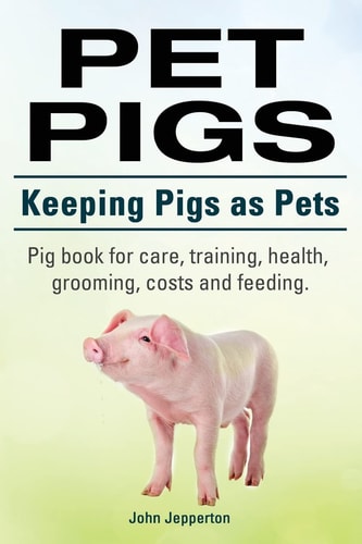 Pet Pigs. Keeping Pigs As Pets. Pig Book for Care, Training, Health, Grooming, Costs and Feeding