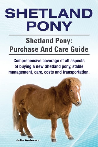 Shetland Pony. Shetland Pony Purchase and Care Guide. Comprehensive Coverage of All Aspects of Buying a New Shetland Pony, Stable Management, Care, Costs and Transportation.