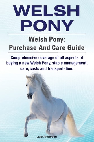 Welsh Pony. Welsh Pony Purchase and Care Guide. Comprehensive Coverage of All Aspects of Buying a New Welsh Pony, Stable Management, Care, Costs and Transportation.