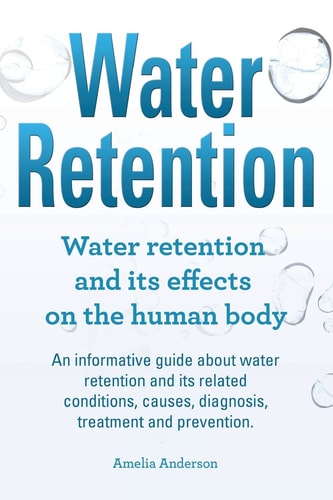 Water Retention. Water Retention and Its Effects on the Human Body. An Informative Guide about Water Retention and Its Related Conditions, Causes, Diagnosis, Treatment and Prevention.