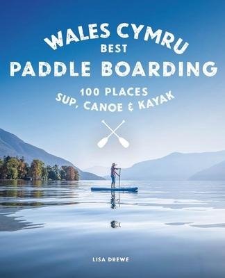 Paddle Boarding Wales Cymru: 100 places to SUP, canoe, and kayak including Snowdonia, Pembrokeshire, Gower and the Wye