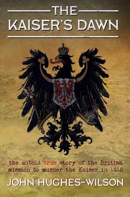 The Kaisers Dawn: The Untold Story of Britains Secret Mission to Murder the Kaiser in 1918