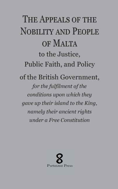 The Appeals of the  Nobility and People of Malta: to the Justice, Public Faith, and Policy of the British Government, for the fulfilment of the conditions upon which they  gave up their island to the King, namely their ancient rights under a Free Constitu