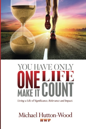 You Have Only One Life - Make It Count! Living A Life of Significance, Relevance, and Impact