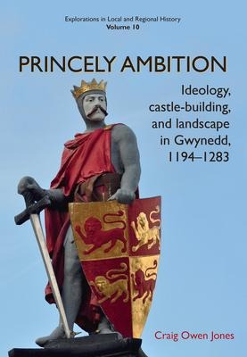 Princely Ambition: Ideology, Castle-Building and Landscape in Gwynedd, 1194-1283 Volume 10