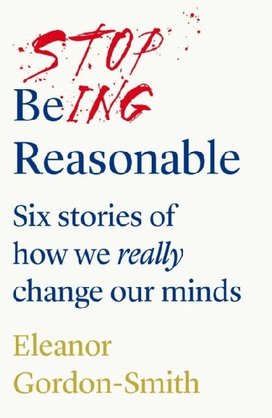 Stop Being Reasonable: six stories of how we really change our minds