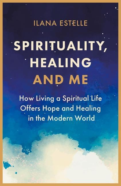 Spirituality, Healing and Me: How living a spiritual life offers hope and healing in the modern world