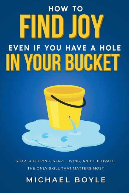 How to Find Joy Even If You Have a Hole in Your Bucket: Stop Suffering, Start Living, and Cultivate the Only Skill that Matters Most