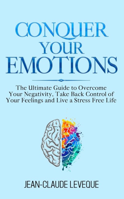 Conquer Your Emotions: The Ultimate Guide to Overcome Your Negativity, Take Back Control of Your Feelings and Live a Stress Free Life