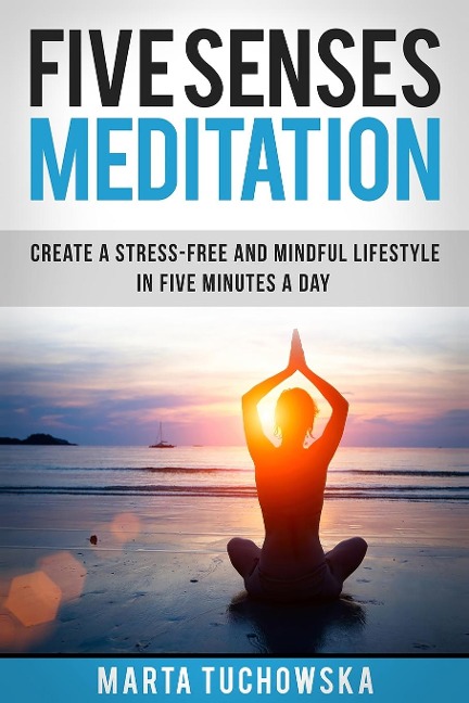 Five Senses Meditation: Create a Stress-Free and Mindful Lifestyle in Five Minutes a Day