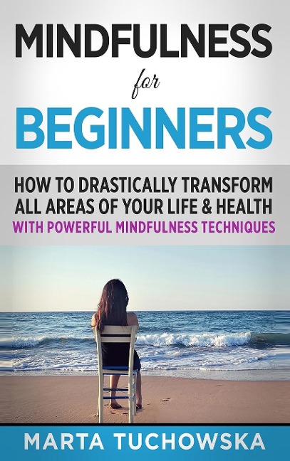Mindfulness for Beginners: How to Drastically Transform All Areas of Your Life & Health with Powerful Mindfulness Techniques