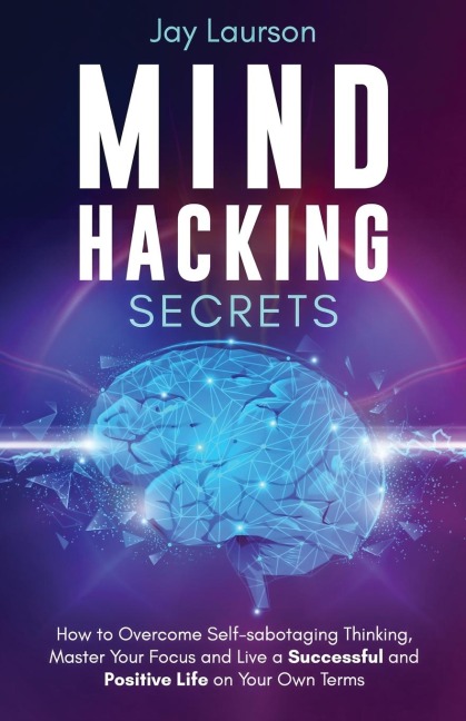 Mind Hacking Secrets: How to Overcome Self-sabotaging Thinking, Master Your Focus and Live a Successful and Positive Life on Your Own Terms