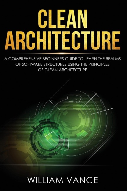 Clean Architecture: A Comprehensive Beginners Guide to Learn the Realms of Software Structures Using the Principles of Clean Architecture