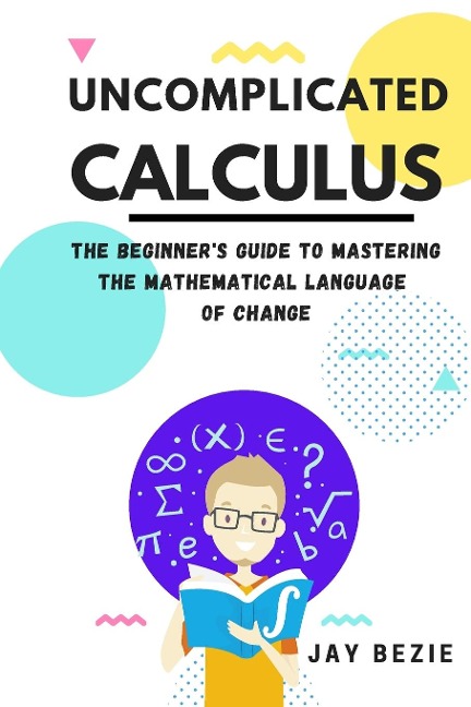 Uncomplicated Calculus: The Beginners Guide to Mastering the Mathematical Language of Change