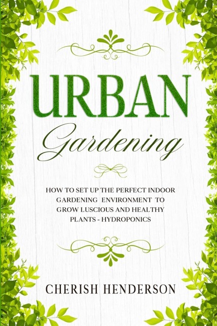 Urban Gardening: How To Set Up The Perfect Indoor Gardening Environment To Grow Luscious and Healthy Plants - Hydroponics