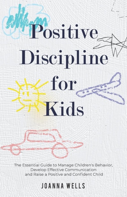 Positive Discipline for Kids: The Essential Guide to Manage Childrens Behavior, Develop Effective Communication and Raise a Positive and Confident Child