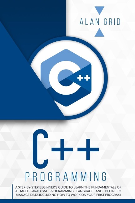 C++ PROGRAMMING: A STEP-BY-STEP BEGINNERS GUIDE TO LEARN THE FUNDAMENTALS OF A MULTI-PARADIGM PROGRAMMING LANGUAGE AND BEGIN TO MANAGE DATA INCLUDING HOW TO WORK ON YOUR FIRST PROGRAM