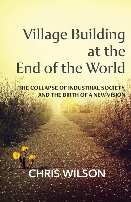 Village Building at the End of the World: The Collapse of Industrial Society, and the Birth of a New Vision