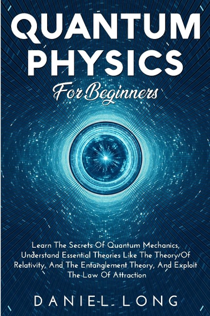 Quantum Physics: Learn The Secrets Of Quantum Mechanics, Understand Essential Theories Like The Theory Of Relativity, And The Entanglement Theory, And Exploit The Law Of Attraction