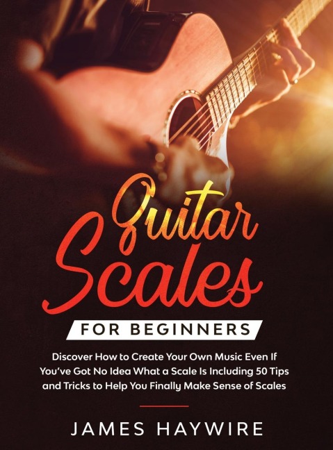 Guitar Scales for Beginners Discover How to Create Your Own Music Even If Youve Got No Idea What a Scale Is, Including 50 Tips and Tricks to Help You Finally Make Sense of Scales: Discover How To Finally Make Sense Of Scales And Supercharge Your Playing
