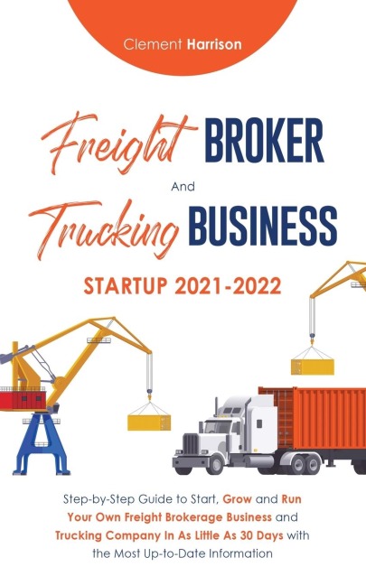 Freight Broker and Trucking Business Startup 2021-2022: Step-by-Step Guide to Start, Grow and Run Your Own Freight Brokerage Business and Trucking Company In As Little As 30 Days with the Most Up-to-Date Information