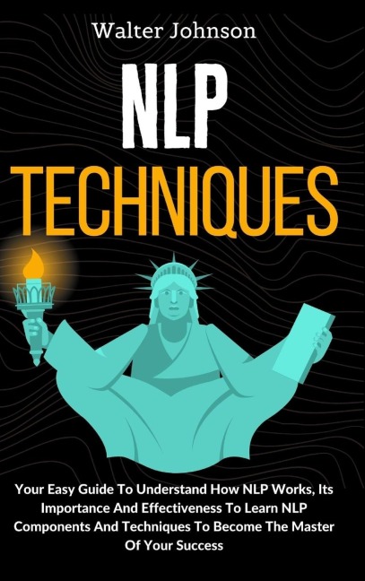 NLP Techniques: Your Easy Guide To Understand How NLP Works, Its Importance And Effectiveness To Learn NLP Components And Techniques To Become The Master Of Your Success