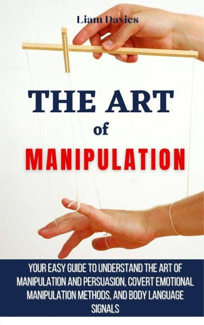 The Art of Manipulation: Your Easy Guide To Understand The Art Of Manipulation And Persuasion, Covert Emotional Manipulation Methods, And Body Language Signals