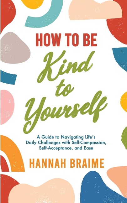 How to Be Kind to Yourself: A Guide to Navigating Lifes Daily Challenges with Self-Compassion, Self-Acceptance, and Ease