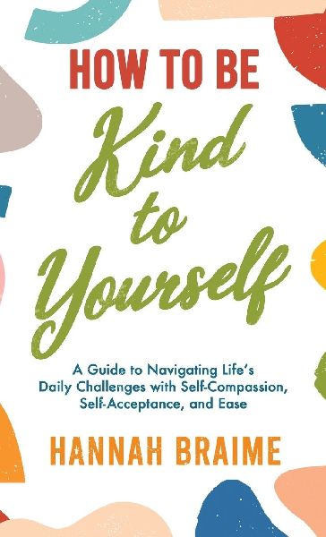 How to Be Kind to Yourself: A Guide to Navigating Lifes Daily Challenges with Self-Compassion, Self-Acceptance, and Ease